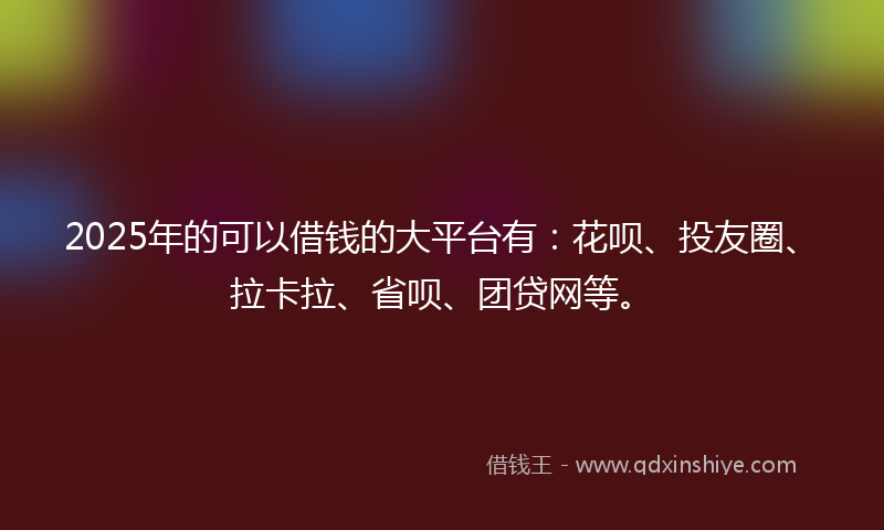 2025年的可以借钱的大平台有：花呗、投友圈、拉卡拉、省呗、团贷网等。