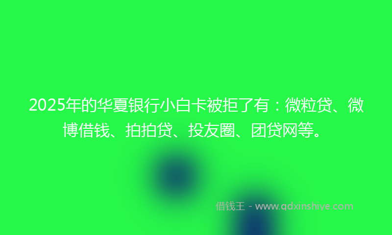 2025年的华夏银行小白卡被拒了有：微粒贷、微博借钱、拍拍贷、投友圈、团贷网等。