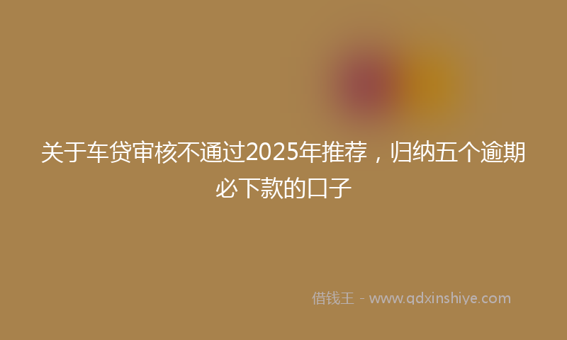 关于车贷审核不通过2025年推荐，归纳五个逾期必下款的口子