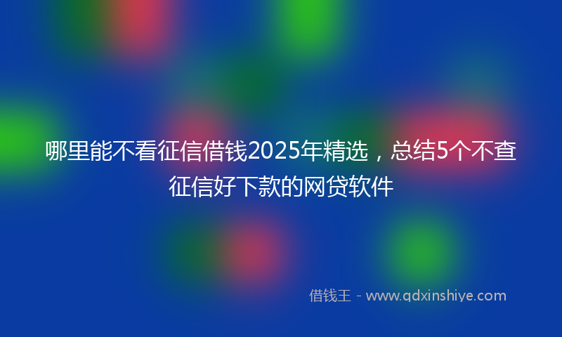 哪里能不看征信借钱2025年精选，总结5个不查征信好下款的网贷软件