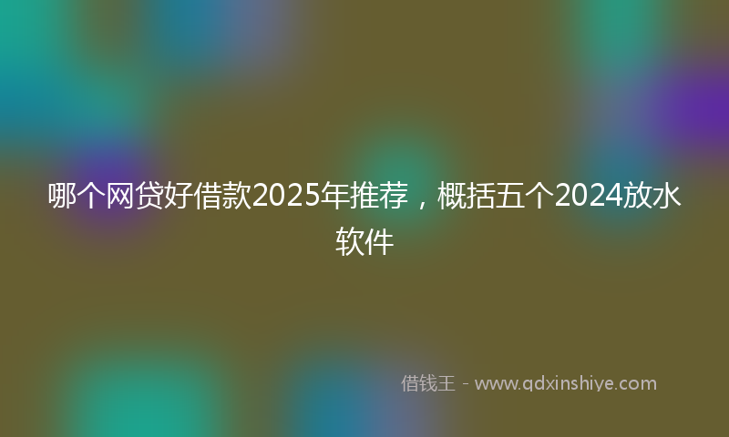 哪个网贷好借款2025年推荐，概括五个2024放水软件