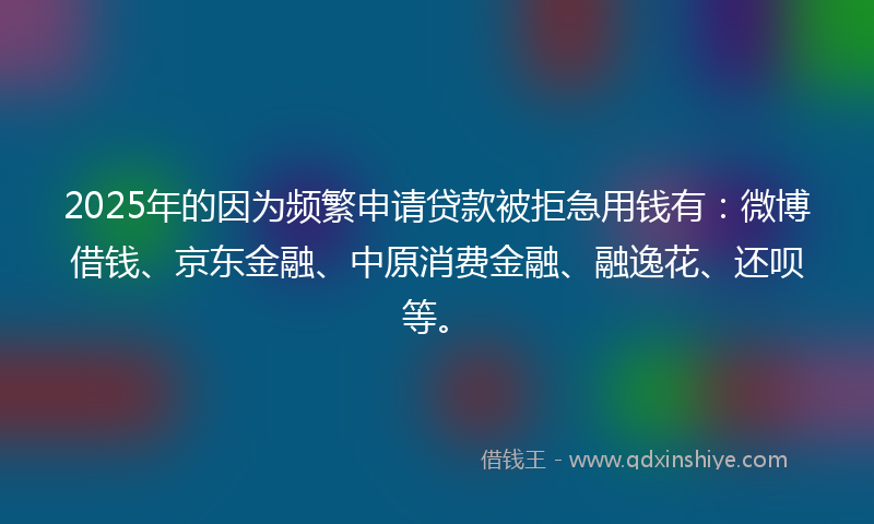 2025年的因为频繁申请贷款被拒急用钱有：微博借钱、京东金融、中原消费金融、融逸花、还呗等。
