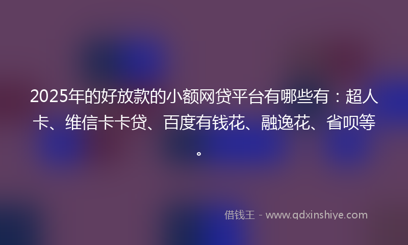 2025年的好放款的小额网贷平台有哪些有：超人卡、维信卡卡贷、百度有钱花、融逸花、省呗等。