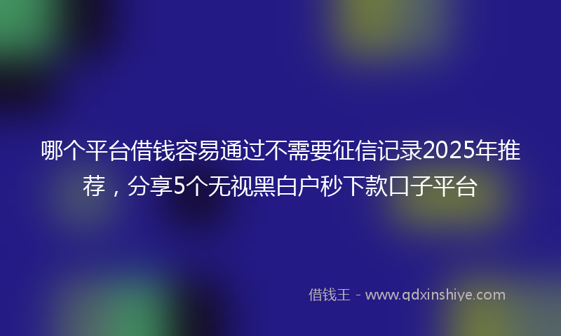 哪个平台借钱容易通过不需要征信记录2025年推荐，分享5个无视黑白户秒下款口子平台