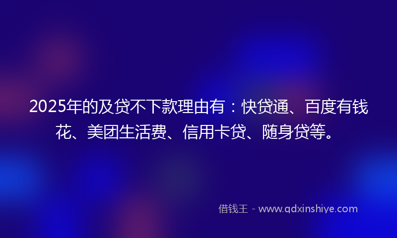 2025年的及贷不下款理由有：快贷通、百度有钱花、美团生活费、信用卡贷、随身贷等。