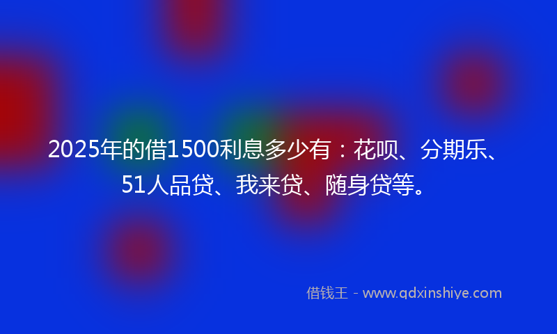 2025年的借1500利息多少有：花呗、分期乐、51人品贷、我来贷、随身贷等。
