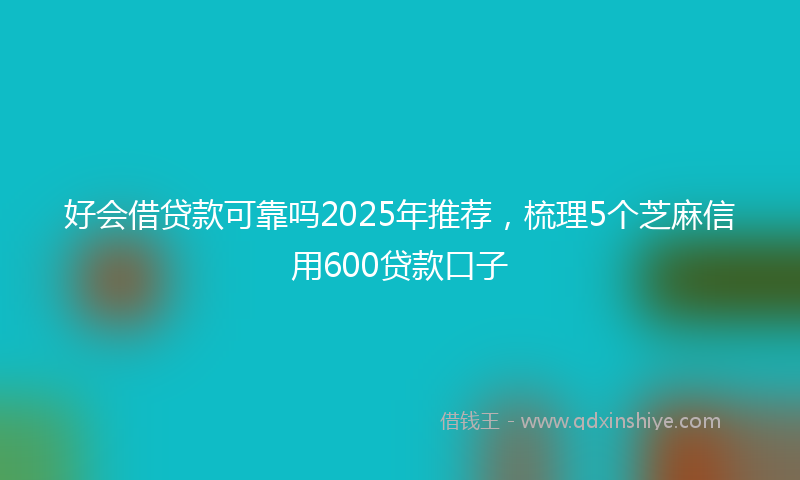 好会借贷款可靠吗2025年推荐，梳理5个芝麻信用600贷款口子