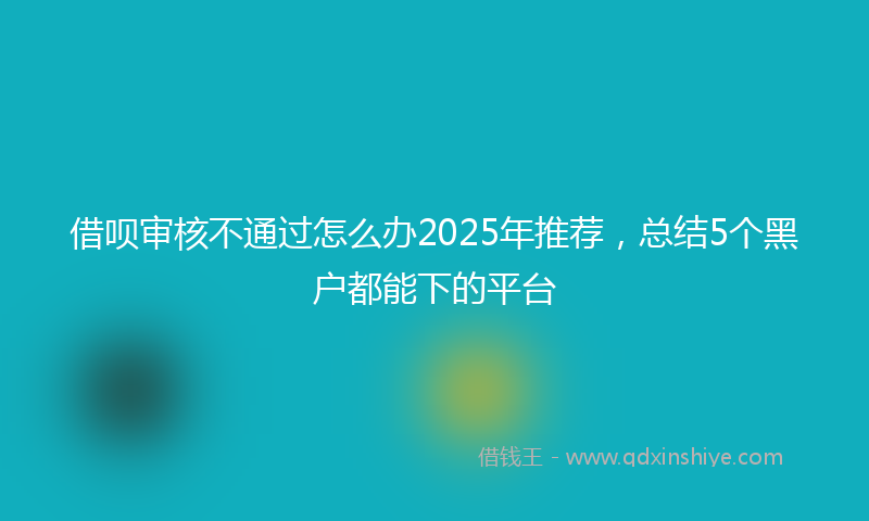 借呗审核不通过怎么办2025年推荐，总结5个黑户都能下的平台