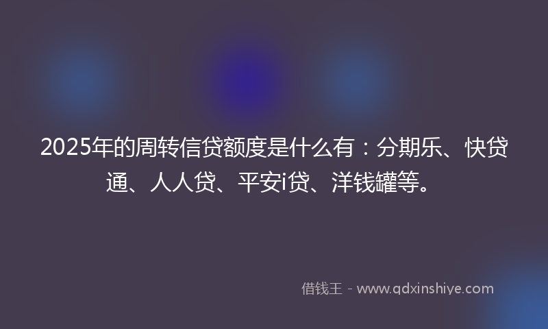 2025年的周转信贷额度是什么有：分期乐、快贷通、人人贷、平安i贷、洋钱罐等。