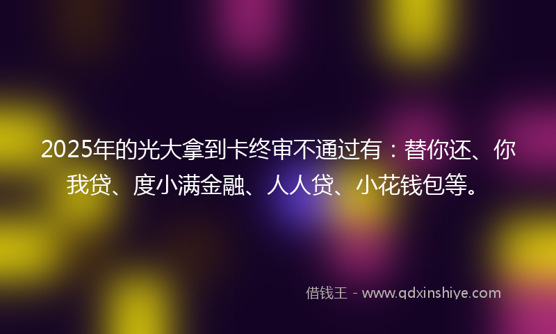 2025年的光大拿到卡终审不通过有：替你还、你我贷、度小满金融、人人贷、小花钱包等。