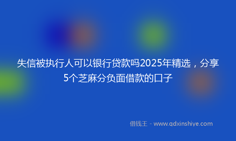 失信被执行人可以银行贷款吗2025年精选，分享5个芝麻分负面借款的口子