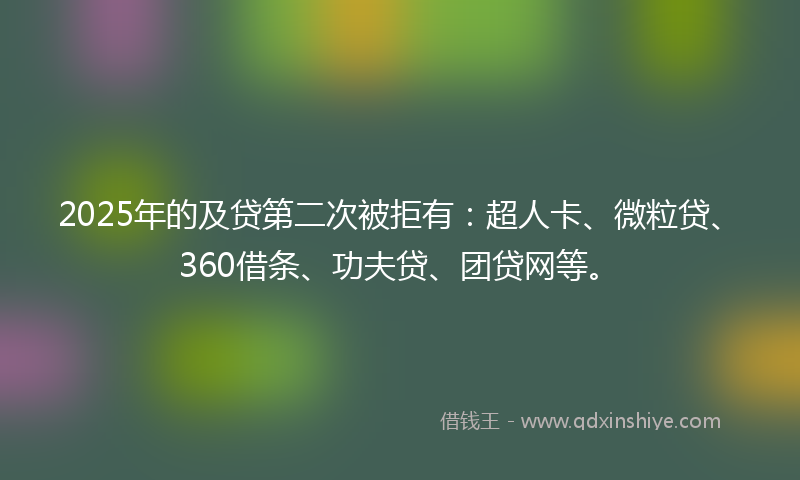 2025年的及贷第二次被拒有：超人卡、微粒贷、360借条、功夫贷、团贷网等。