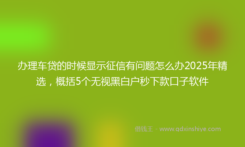 办理车贷的时候显示征信有问题怎么办2025年精选，概括5个无视黑白户秒下款口子软件