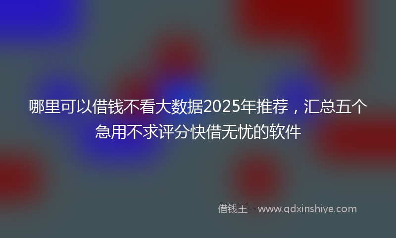 哪里可以借钱不看大数据2025年推荐，汇总五个急用不求评分快借无忧的软件