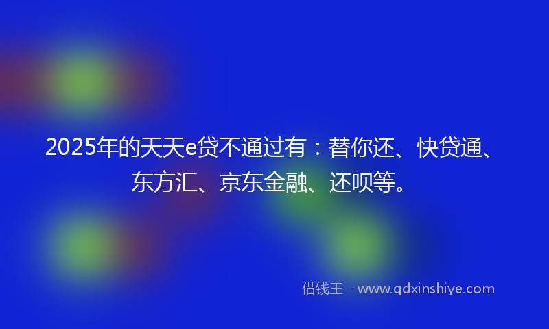 2025年的天天e贷不通过有：替你还、快贷通、东方汇、京东金融、还呗等。