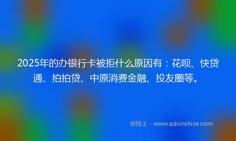 2025年的办银行卡被拒什么原因有：花呗、快贷通、拍拍贷、中原消费金融、投友圈等。