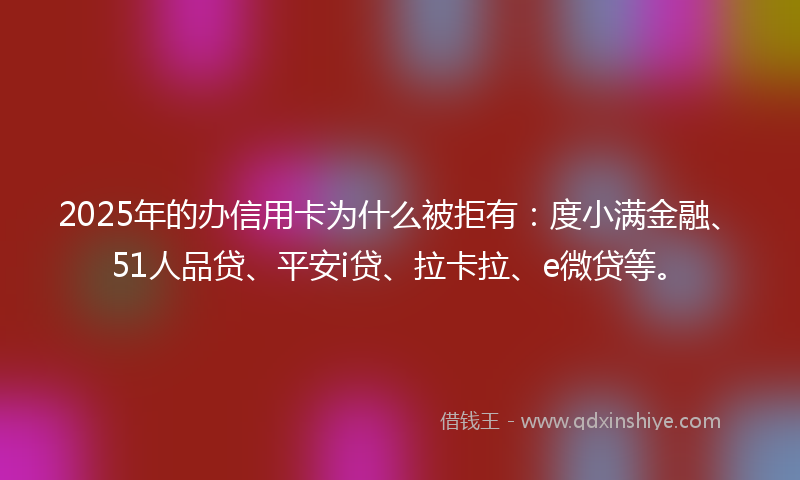 2025年的办信用卡为什么被拒有：度小满金融、51人品贷、平安i贷、拉卡拉、e微贷等。