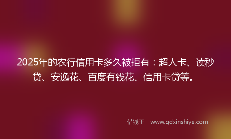 2025年的农行信用卡多久被拒有：超人卡、读秒贷、安逸花、百度有钱花、信用卡贷等。