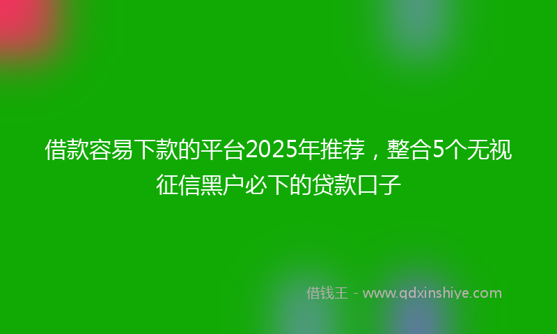 借款容易下款的平台2025年推荐，整合5个无视征信黑户必下的贷款口子