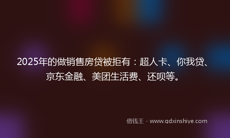 2025年的做销售房贷被拒有：超人卡、你我贷、京东金融、美团生活费、还呗等。