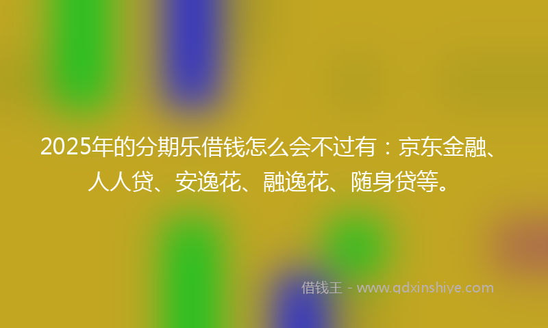 2025年的分期乐借钱怎么会不过有：京东金融、人人贷、安逸花、融逸花、随身贷等。