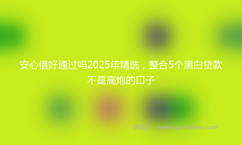 安心借好通过吗2025年精选，整合5个黑白贷款不是高炮的口子