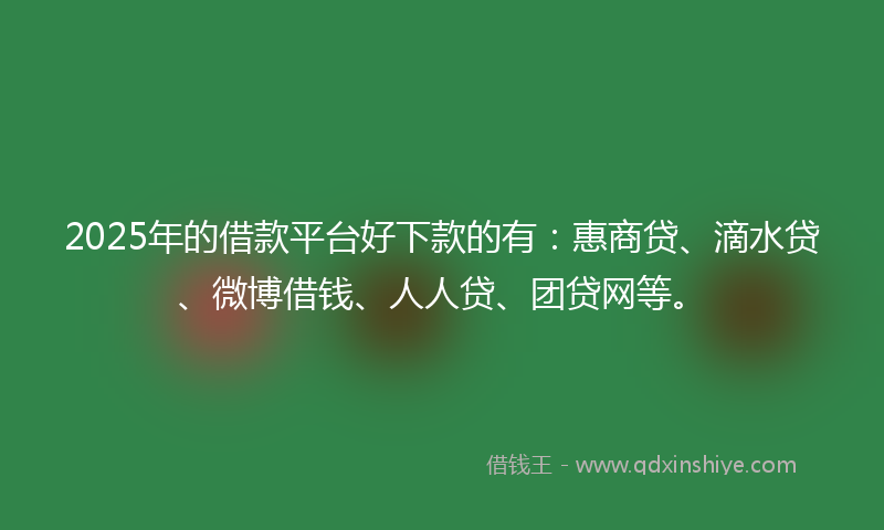 2025年的借款平台好下款的有：惠商贷、滴水贷、微博借钱、人人贷、团贷网等。