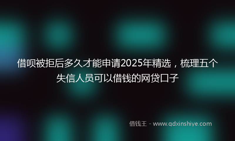 借呗被拒后多久才能申请2025年精选，梳理五个失信人员可以借钱的网贷口子