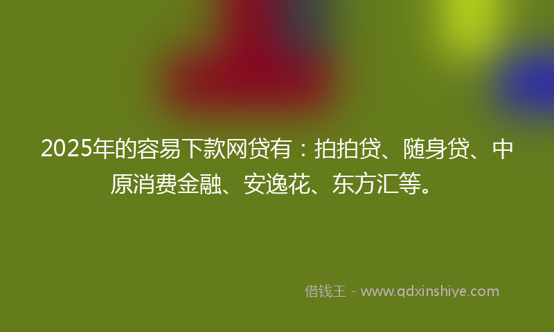 2025年的容易下款网贷有：拍拍贷、随身贷、中原消费金融、安逸花、东方汇等。