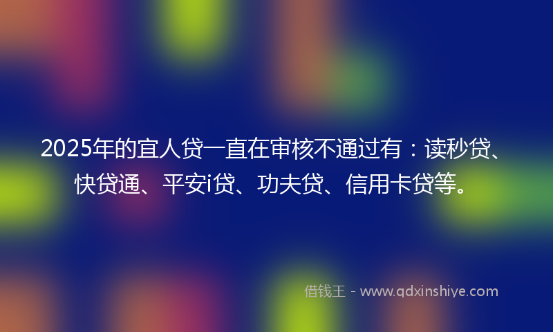 2025年的宜人贷一直在审核不通过有：读秒贷、快贷通、平安i贷、功夫贷、信用卡贷等。