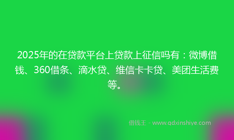 2025年的在贷款平台上贷款上征信吗有：微博借钱、360借条、滴水贷、维信卡卡贷、美团生活费等。