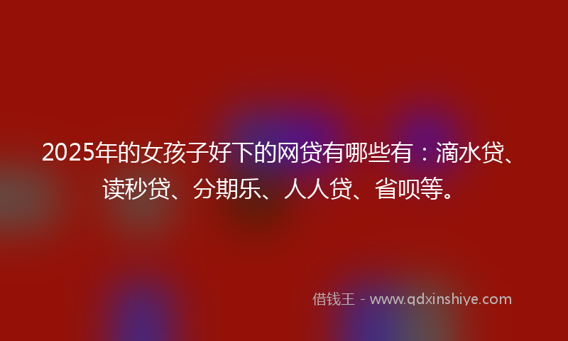 2025年的女孩子好下的网贷有哪些有：滴水贷、读秒贷、分期乐、人人贷、省呗等。