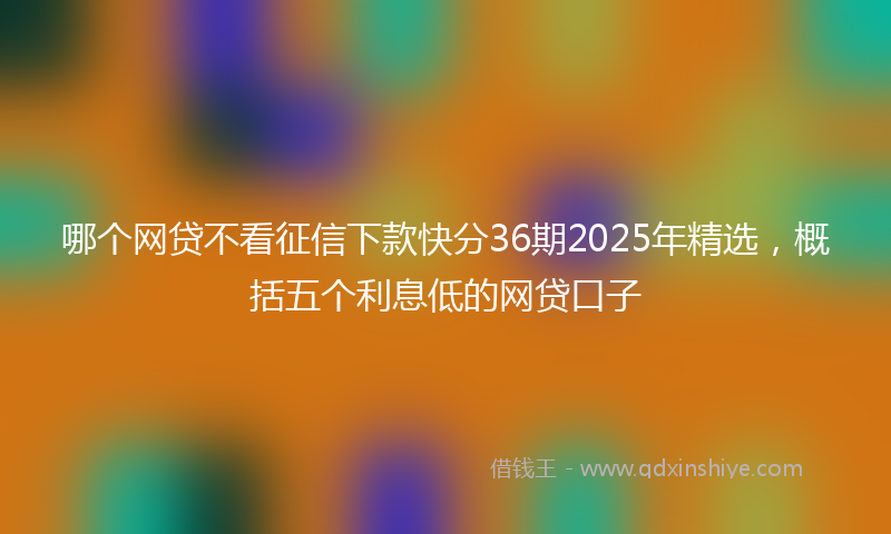 哪个网贷不看征信下款快分36期2025年精选，概括五个利息低的网贷口子