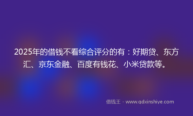2025年的借钱不看综合评分的有：好期贷、东方汇、京东金融、百度有钱花、小米贷款等。