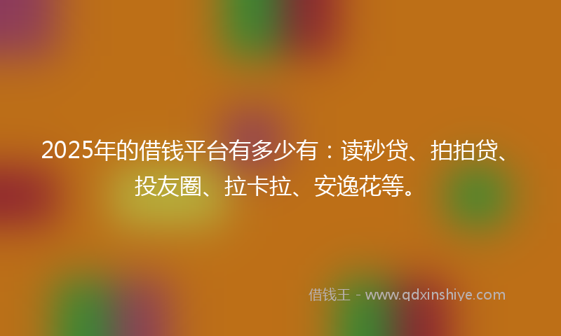 2025年的借钱平台有多少有：读秒贷、拍拍贷、投友圈、拉卡拉、安逸花等。
