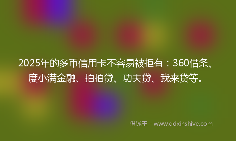 2025年的多币信用卡不容易被拒有：360借条、度小满金融、拍拍贷、功夫贷、我来贷等。