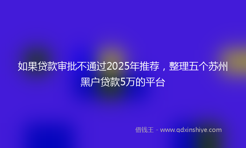 如果贷款审批不通过2025年推荐，整理五个苏州黑户贷款5万的平台
