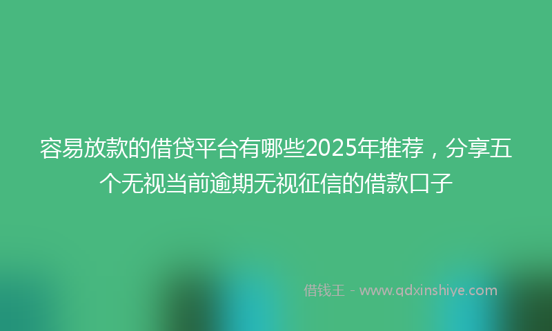 容易放款的借贷平台有哪些2025年推荐，分享五个无视当前逾期无视征信的借款口子