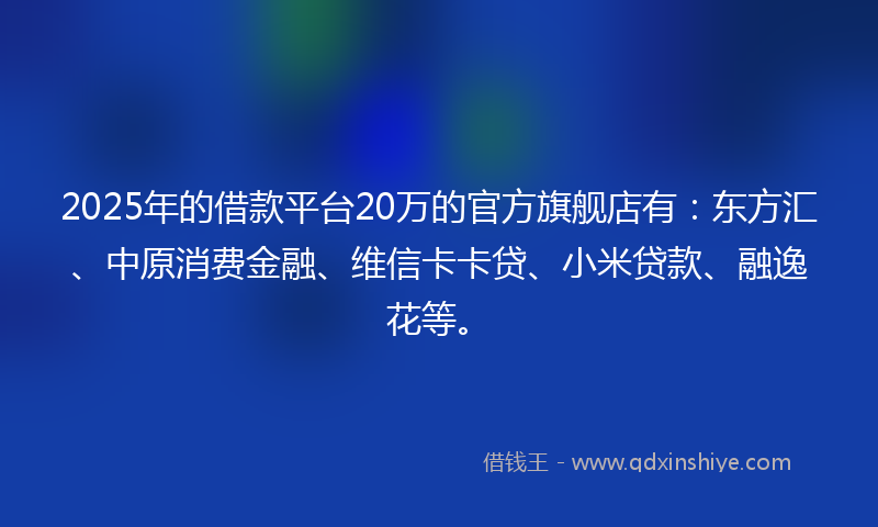 2025年的借款平台20万的官方旗舰店有：东方汇、中原消费金融、维信卡卡贷、小米贷款、融逸花等。