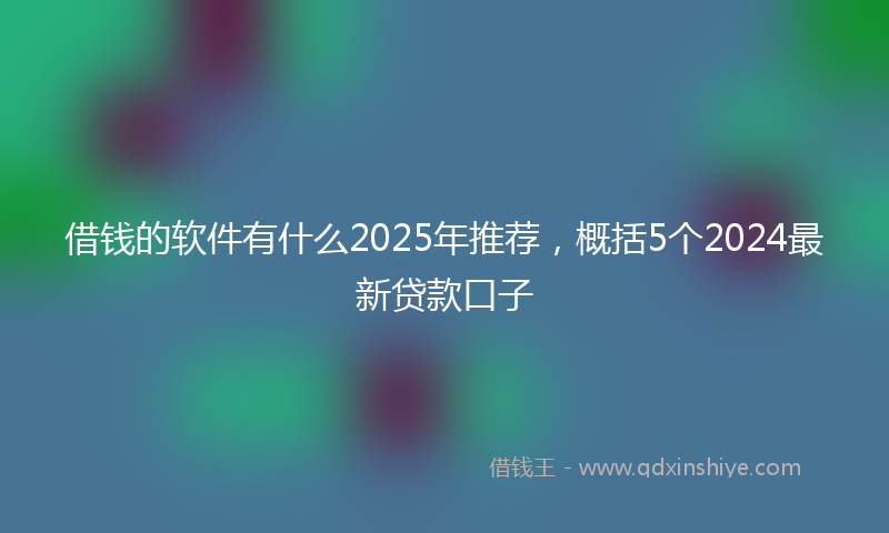 借钱的软件有什么2025年推荐，概括5个2024最新贷款口子