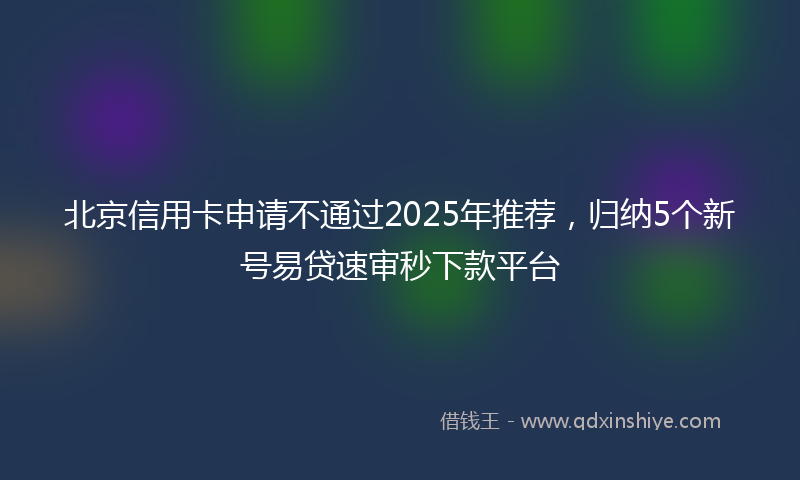 北京信用卡申请不通过2025年推荐，归纳5个新号易贷速审秒下款平台