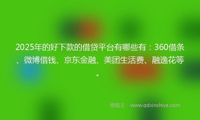 2025年的好下款的借贷平台有哪些有：360借条、微博借钱、京东金融、美团生活费、融逸花等。