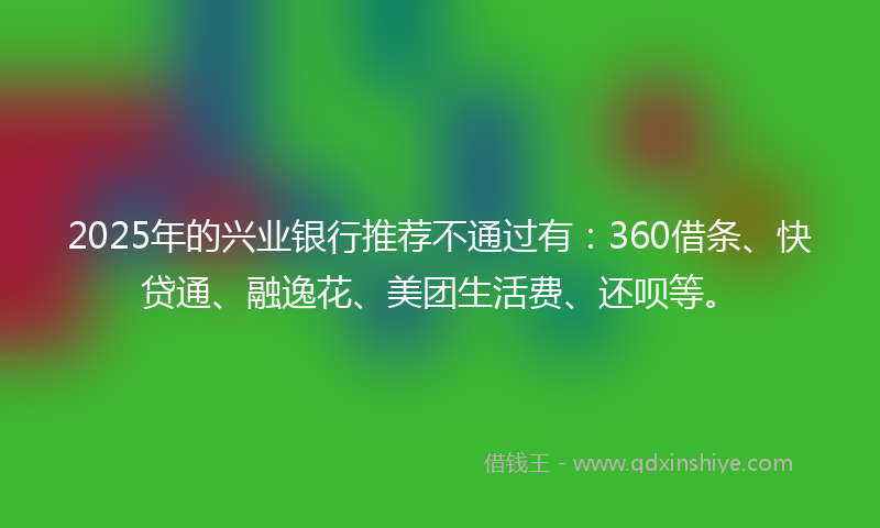 2025年的兴业银行推荐不通过有：360借条、快贷通、融逸花、美团生活费、还呗等。