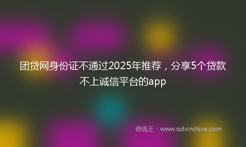 团贷网身份证不通过2025年推荐，分享5个贷款不上诚信平台的app