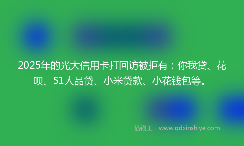 2025年的光大信用卡打回访被拒有：你我贷、花呗、51人品贷、小米贷款、小花钱包等。