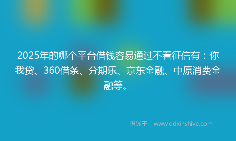 2025年的哪个平台借钱容易通过不看征信有：你我贷、360借条、分期乐、京东金融、中原消费金融等。
