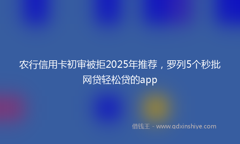 农行信用卡初审被拒2025年推荐，罗列5个秒批网贷轻松贷的app