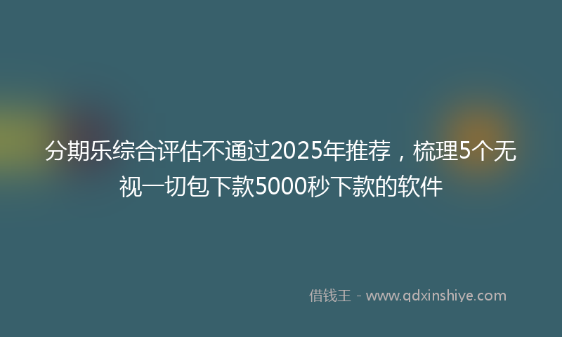 分期乐综合评估不通过2025年推荐，梳理5个无视一切包下款5000秒下款的软件