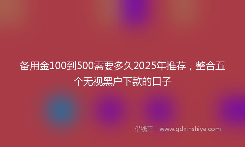 备用金100到500需要多久2025年推荐，整合五个无视黑户下款的口子