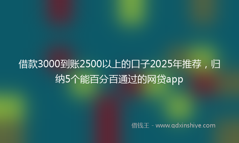 借款3000到账2500以上的口子2025年推荐，归纳5个能百分百通过的网贷app